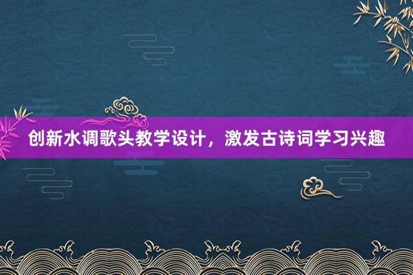 创新水调歌头教学设计，激发古诗词学习兴趣